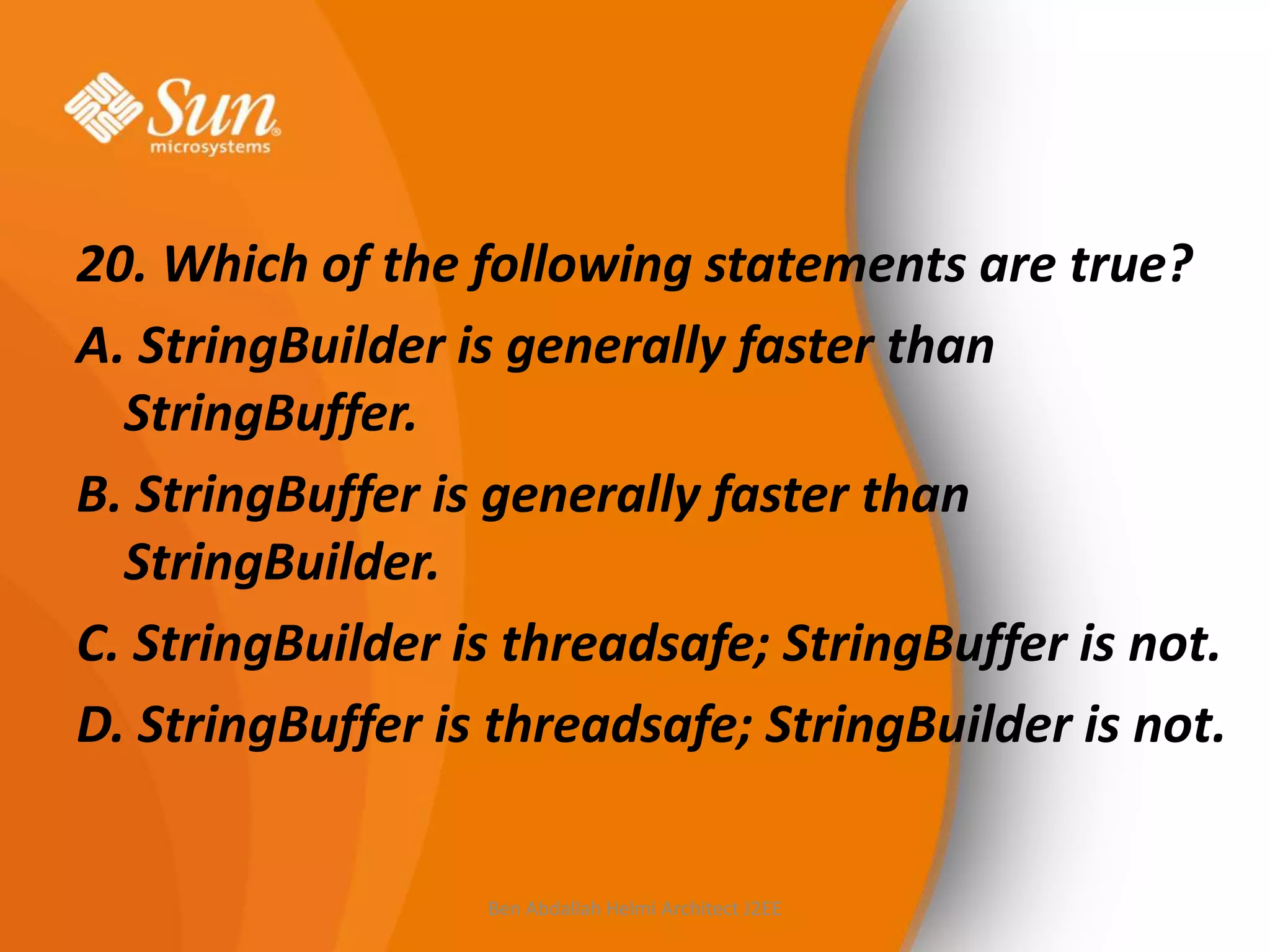 20. Which of the following statements are true?
A. StringBuilder is generally faster than
StringBuffer.
B. StringBuffer is generally faster than
StringBuilder.
C. StringBuilder is threadsafe; StringBuffer is not.
D. StringBuffer is threadsafe; StringBuilder is not.

Ben Abdallah Helmi Architect J2EE

 