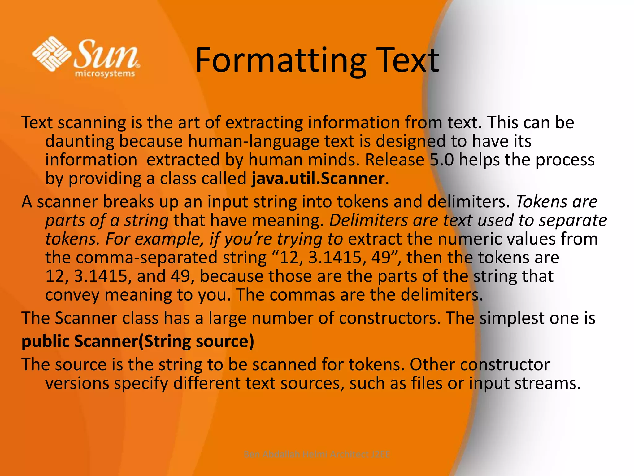 Formatting Text
Text scanning is the art of extracting information from text. This can be
daunting because human-language text is designed to have its
information extracted by human minds. Release 5.0 helps the process
by providing a class called java.util.Scanner.
A scanner breaks up an input string into tokens and delimiters. Tokens are
parts of a string that have meaning. Delimiters are text used to separate
tokens. For example, if you’re trying to extract the numeric values from
the comma-separated string “12, 3.1415, 49”, then the tokens are
12, 3.1415, and 49, because those are the parts of the string that
convey meaning to you. The commas are the delimiters.
The Scanner class has a large number of constructors. The simplest one is
public Scanner(String source)
The source is the string to be scanned for tokens. Other constructor
versions specify different text sources, such as files or input streams.

Ben Abdallah Helmi Architect J2EE

 