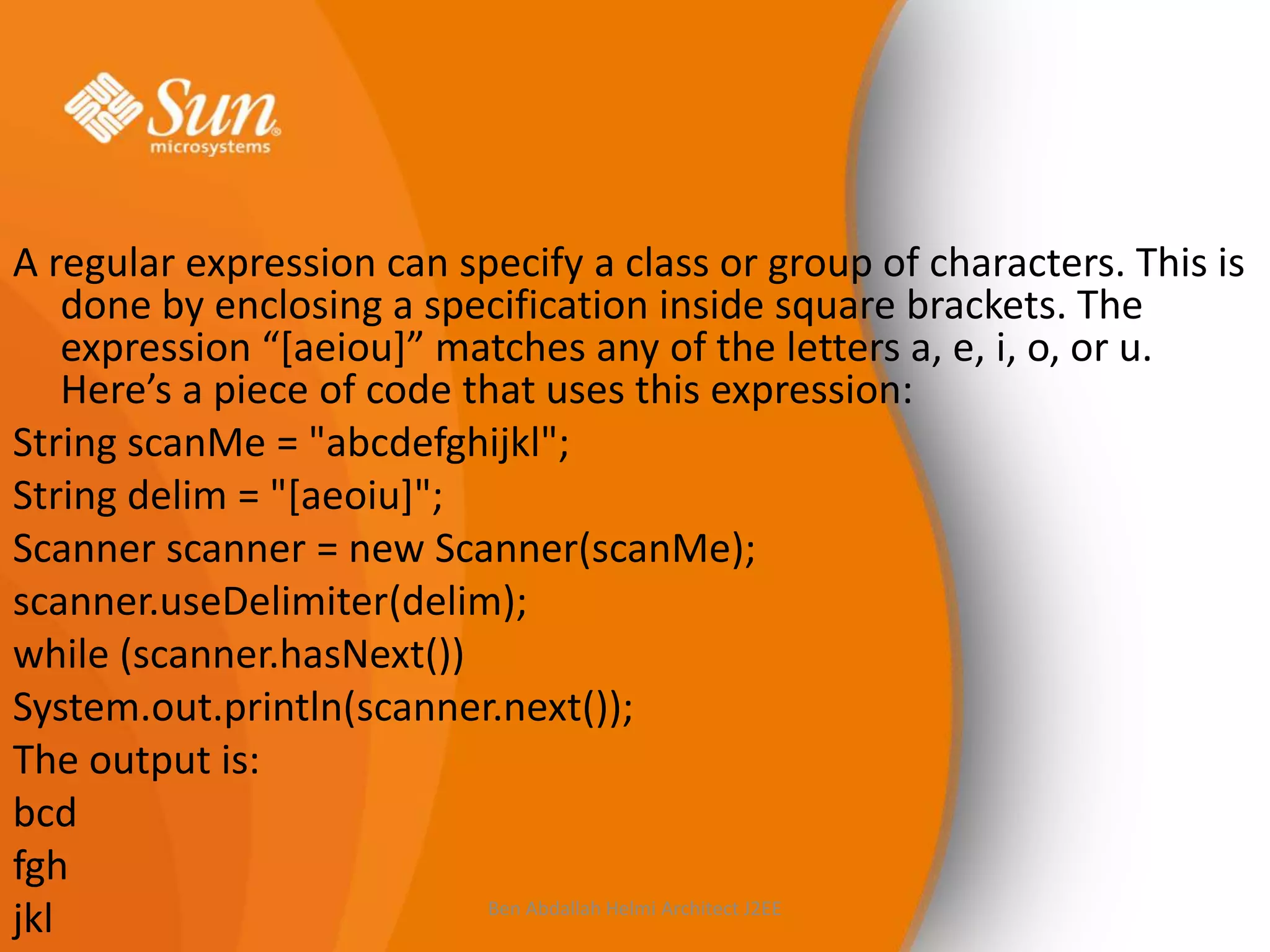 A regular expression can specify a class or group of characters. This is
done by enclosing a specification inside square brackets. The
expression “*aeiou+” matches any of the letters a, e, i, o, or u.
Here’s a piece of code that uses this expression:
String scanMe = "abcdefghijkl";
String delim = "[aeoiu]";
Scanner scanner = new Scanner(scanMe);
scanner.useDelimiter(delim);
while (scanner.hasNext())
System.out.println(scanner.next());
The output is:
bcd
fgh
Ben Abdallah Helmi Architect J2EE
jkl

 