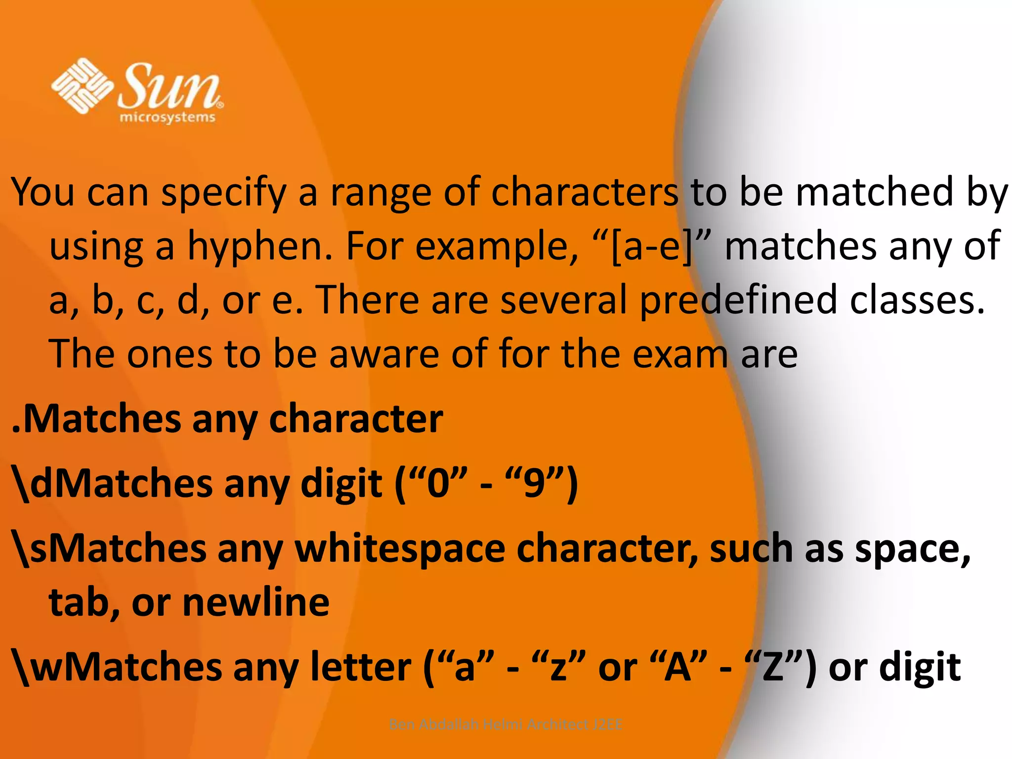 You can specify a range of characters to be matched by
using a hyphen. For example, “*a-e+” matches any of
a, b, c, d, or e. There are several predefined classes.
The ones to be aware of for the exam are
.Matches any character
dMatches any digit (“0” - “9”)
sMatches any whitespace character, such as space,
tab, or newline
wMatches any letter (“a” - “z” or “A” - “Z”) or digit
Ben Abdallah Helmi Architect J2EE

 