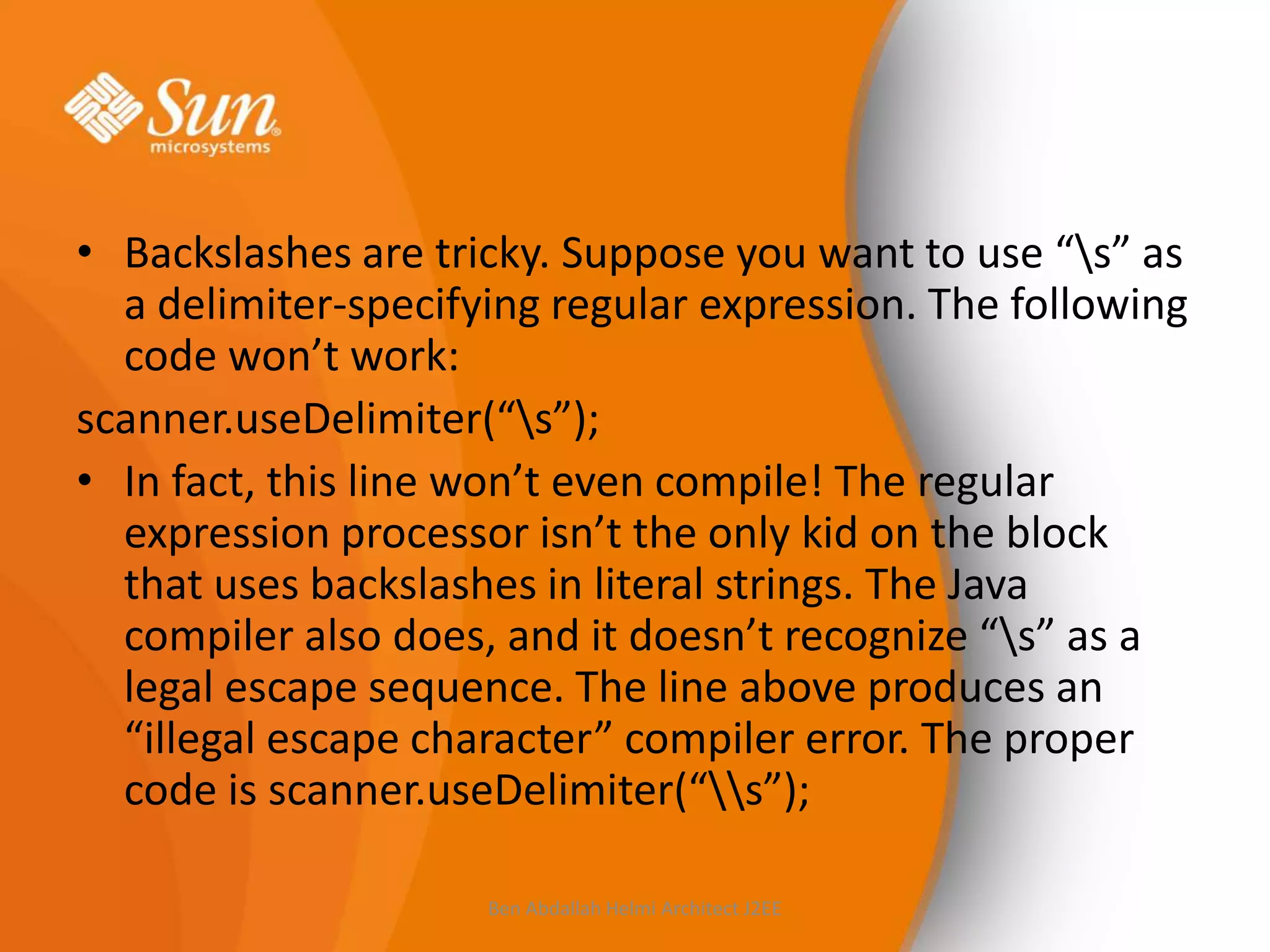 • Backslashes are tricky. Suppose you want to use “s” as
a delimiter-specifying regular expression. The following
code won’t work:
scanner.useDelimiter(“s”);
• In fact, this line won’t even compile! The regular
expression processor isn’t the only kid on the block
that uses backslashes in literal strings. The Java
compiler also does, and it doesn’t recognize “s” as a
legal escape sequence. The line above produces an
“illegal escape character” compiler error. The proper
code is scanner.useDelimiter(“s”);
Ben Abdallah Helmi Architect J2EE

 