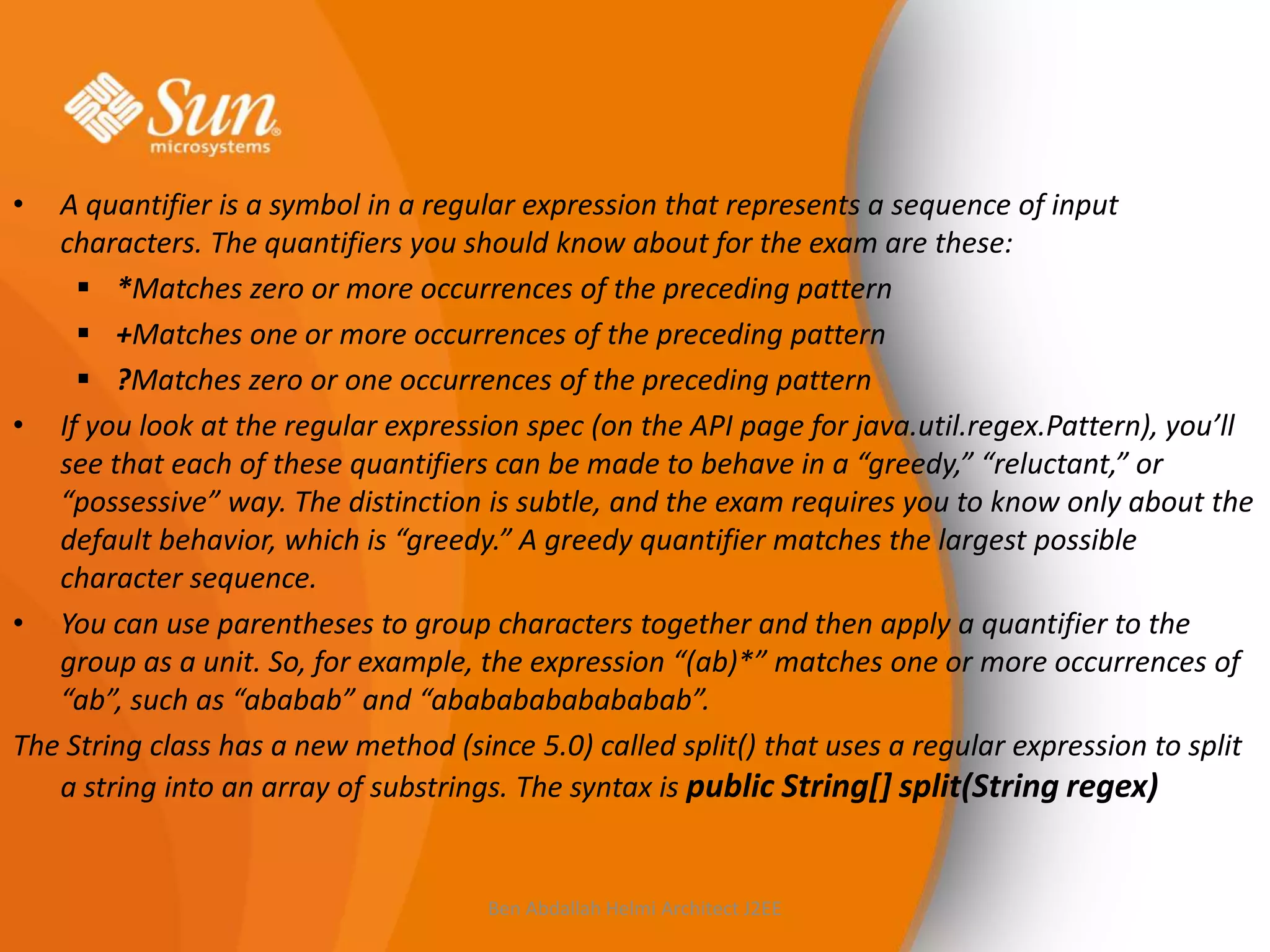 •

A quantifier is a symbol in a regular expression that represents a sequence of input
characters. The quantifiers you should know about for the exam are these:
 *Matches zero or more occurrences of the preceding pattern
 +Matches one or more occurrences of the preceding pattern
 ?Matches zero or one occurrences of the preceding pattern
• If you look at the regular expression spec (on the API page for java.util.regex.Pattern), you’ll
see that each of these quantifiers can be made to behave in a “greedy,” “reluctant,” or
“possessive” way. The distinction is subtle, and the exam requires you to know only about the
default behavior, which is “greedy.” A greedy quantifier matches the largest possible
character sequence.
• You can use parentheses to group characters together and then apply a quantifier to the
group as a unit. So, for example, the expression “(ab)*” matches one or more occurrences of
“ab”, such as “ababab” and “abababababababab”.
The String class has a new method (since 5.0) called split() that uses a regular expression to split
a string into an array of substrings. The syntax is public String[] split(String regex)

Ben Abdallah Helmi Architect J2EE

 