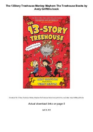 The 13Story Treehouse Monkey Mayhem The Treehouse Books by
Andy Griffiths book
Download The 13StoryTreehouse MonkeyMayhemThe Treehouse Books book pdffor free, read online AndyGriffiths pdfbooks
Actual download links on page 5
April 16, 2013
 