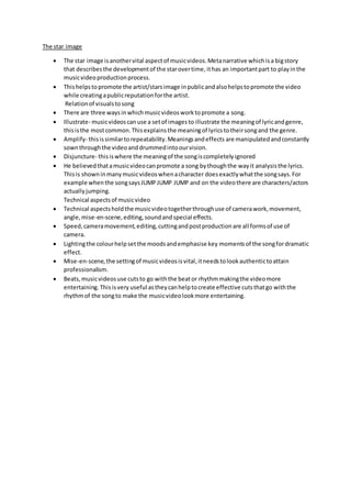 The star image
 The star image isanothervital aspectof musicvideos.Metanarrative whichisa bigstory
that describesthe developmentof the starovertime, ithas an importantpart to playinthe
musicvideoproductionprocess.
 Thishelpstopromote the artist/starsimage inpublicandalsohelpstopromote the video
while creatingapublicreputationforthe artist.
Relationof visualstosong
 There are three waysinwhichmusicvideosworktopromote a song.
 Illustrate- musicvideoscanuse a setof imagesto illustrate the meaningof lyricandgenre,
thisisthe mostcommon.Thisexplainsthe meaningof lyricstotheirsongand the genre.
 Amplify- thisissimilartorepeatability.Meaningsandeffects are manipulatedandconstantly
sownthroughthe videoanddrummedintoourvision.
 Disjuncture- thisiswhere the meaningof the songiscompletelyignored
 He believedthatamusicvideocanpromote a song bythoughthe wayit analysisthe lyrics.
Thisis showninmanymusicvideoswhenacharacter doesexactlywhatthe songsays.For
example whenthe songsaysJUMPJUMP JUMP and on the videothere are characters/actors
actuallyjumping.
Technical aspectsof musicvideo
 Technical aspectsholdthe musicvideotogetherthroughuse of camerawork,movement,
angle,mise-en-scene,editing,soundandspecial effects.
 Speed,cameramovement,editing,cuttingandpostproductionare all formsof use of
camera.
 Lightingthe colourhelpsetthe moodsandemphasise key momentsof the songfordramatic
effect.
 Mise-en-scene,the settingof musicvideosisvital,itneedstolookauthentictoattain
professionalism.
 Beats,musicvideosuse cutsto go withthe beator rhythmmakingthe videomore
entertaining.Thisisvery useful astheycanhelptocreate effective cutsthatgo withthe
rhythmof the songto make the musicvideolookmore entertaining.
 