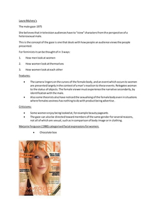 Laura Mulvey’s
The male gaze 1975
She believesthatintelevisionaudienceshave to“view”charactersfromthe perspective of a
heterosexual male.
Thisis the conceptof the gaze is one that dealswithhow people anaudience viewsthe people
presented.
For feministsitcanbe thoughtof in 3 ways:
1. How menlookat women
2. How womenlookatthemselves
3. How womenlookateach other
Features:
 The camera lingersonthe curvesof the female body,andaneventwhichoccursto women
are presentedlargelyinthe contextof aman’sreactionto these events.Relegateswoman
to the status of objects.The female viewermustexperience the narrative secondarily,by
identificationwiththe male.
 Alsosome theoristsalsohave noticedthe sexualisingof the femalebodyeveninsituations
where femalessexinesshasnothingtodowithproductbeingadvertise.
Criticisms:
 Some womenenjoybeinglookedat,forexample beautypageants
 The gaze can alsobe directedtowardmembersof the same genderforseveralreasons,
not all of whichare sexual,suchasincomparisonof body image orin clothing.
Marjorie Ferguson(1980) categorisedfacial expressionsforwomen:
 Chocolate box
 
