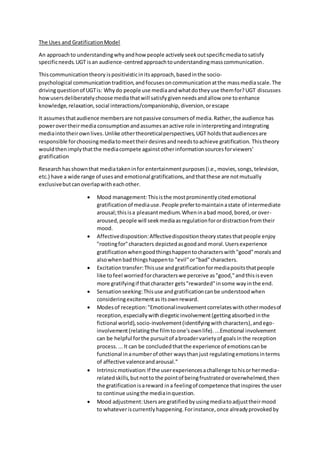 The Uses and GratificationModel
An approachto understandingwhyandhow people activelyseekoutspecificmediatosatisfy
specificneeds.UGT isan audience-centredapproachtounderstandingmasscommunication.
Thiscommunicationtheory ispositivisticinitsapproach,basedinthe socio-
psychological communicationtradition,andfocusesoncommunicationatthe massmediascale. The
drivingquestionof UGTis: Whydo people use mediaandwhatdotheyuse themfor?UGT discusses
howusersdeliberatelychoosemediathatwill satisfygivenneedsandallow one toenhance
knowledge,relaxation,social interactions/companionship,diversion,orescape
It assumesthataudience membersare notpassive consumersof media.Rather,the audience has
powerovertheirmediaconsumptionandassumesanactive role ininterpretingandintegrating
mediaintotheirownlives.Unlike othertheoreticalperspectives,UGT holdsthataudiencesare
responsible forchoosingmediatomeettheirdesiresandneedstoachieve gratification. Thistheory
wouldthenimplythatthe mediacompete againstotherinformationsourcesforviewers'
gratification
Researchhasshownthat mediatakeninfor entertainmentpurposes(i.e.,movies,songs,television,
etc.) have a wide range of usesand emotional gratifications,andthatthese are notmutually
exclusivebutcanoverlapwitheachother.
 Mood management:Thisisthe mostprominentlycitedemotional
gratificationof mediause.People prefertomaintainastate of intermediate
arousal;thisisa pleasantmedium.Wheninabad mood,bored,or over-
aroused,people will seekmediaasregulationforordistractionfromtheir
mood.
 Affectivedisposition:Affectivedispositiontheorystatesthatpeople enjoy
"rootingfor"characters depictedasgoodand moral.Usersexperience
gratificationwhengoodthingshappentocharacterswith"good"moralsand
alsowhenbadthingshappento "evil"or"bad"characters.
 Excitationtransfer:Thisuse andgratificationformediapositsthatpeople
like tofeel worriedforcharacterswe perceive as"good,"andthisiseven
more gratifyingif thatcharacter gets"rewarded"insome wayinthe end.
 Sensationseeking:Thisuse andgratificationcanbe understoodwhen
consideringexcitementasitsownreward.
 Modesof reception:"Emotionalinvolvementcorrelateswithothermodesof
reception,especiallywithdiegeticinvolvement(gettingabsorbedinthe
fictional world),socio-involvement(identifyingwithcharacters),andego-
involvement(relatingthe filmtoone'sownlife). ...Emotional involvement
can be helpful forthe pursuitof abroadervarietyof goalsinthe reception
process....It can be concludedthatthe experience of emotionscanbe
functional inanumberof other waysthanjust regulatingemotionsinterms
of affective valenceandarousal."
 Intrinsicmotivation:If the userexperiencesachallenge tohisorhermedia-
relatedskills,butnotto the pointof beingfrustratedoroverwhelmed,then
the gratificationisareward ina feelingof competence thatinspires the user
to continue usingthe mediainquestion.
 Mood adjustment:Usersare gratifiedbyusingmediatoadjusttheirmood
to whateveriscurrentlyhappening.Forinstance,once alreadyprovokedby
 