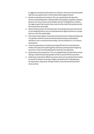 an aggressorand promisedachance to retaliate,maleswere foundtoprefer
bad newsovergoodnewsinthat emotionallychargedmoment.
 Gendersocializationof emotions:Thisuse isgratifiedbythe ideathat
womenenjoyfeelingother-directedsadness(empathy,sympathy,andpity)
because ourculture valuesand validateswomen’sfeelingthese; similarly,
teenage coupleslike towatchscary moviessothe male feelsprotectiveand
the female feelsvulnerable.
 Relationshipfunctionsof entertainment:Accordingtothisparticularbranch
of use andgratification,we use entertainmenttoapplylessonstoor escape
fromour real-liferelationships.
 Para-social relationships:Consumersof entertainmentmediasometimesuse
it to gratifya needforsocial connectionbybecomingveryattachedto
characters seeninentertainmentmedia,suchascharactersin a TV show or
newscasters.
 Vicariousexperiences:A relateduse andgratificationforentertainment
mediaisthe ideaof livingthroughthe charactersportrayedandimagining
ourselvesintheirlivesbyadoptingthe characters'perspectives.
 Downwardsocial comparison:Thisuse andgratificationholdsthatwe enjoy
takinginmediathat portrayspeople similarorworse off thanourselves
 Eudaimonicmotivation:Mediaconsumersalsoturntoentertainmentmedia
to searchfor deepermeanings,insights,purpose forlife,findingbeauty,
raisingmorale,experience strongemotions,andunderstandhow others
thinkandfeel.
 