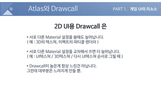 Atlas와 Drawcall
2D UI용 Drawcall 은
* 서로 다른 Material 설정을 쓸때도 늘어납니다.
( 예 : 3D의 텍스쳐, 이펙트의 파티클 렌더러 )
* 서로 다른 Material 설정을 교차해서 쓰면 더 늘어납니다.
( 예 : UI텍스쳐 / 3D텍스쳐 / 다시 UI텍스쳐 순서로 그릴 때 )
* Drawcall이 높은게 항상 느린건 아닙니다.
그런데 대부분은 느려지게 만들 뿐.
PART 1. 게임 UI의 리소스
 