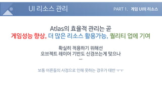 UI 리소스 관리
Atlas의 효율적 관리는 곧
게임성능 향상, 더 많은 리소스 활용가능, 퀄리티 업에 기여
확실히 적용하기 위해선
오브젝트 레이어 기반도 신경쓰는게 맞으나
…
보통 어른들의 사정으로 인해 못하는 경우가 태반 ㅜㅜ
PART 1. 게임 UI의 리소스
 