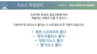 리소스 파일관리
프로젝트 특성과 결정사항에 따라
적용되는 부분은 다를 수 있으나
기본적으로 UI리소스 폴더는 3~4개 정도의 큰 구분이 있습니다.
• 원본 스프라이트 폴더
• 제작 아틀라스 폴더
• 대형 리소스 폴더
• 웹 리소스 폴더
PART 3. 게임 프로젝트 및 파일관리
 