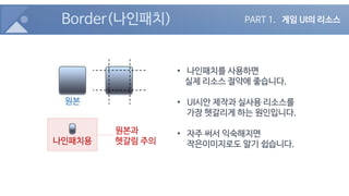 Border(나인패치)
• 나인패치를 사용하면
실제 리소스 절약에 좋습니다.
• UI시안 제작과 실사용 리소스를
가장 헷갈리게 하는 원인입니다.
• 자주 써서 익숙해지면
작은이미지로도 알기 쉽습니다.
원본
나인패치용
원본과
헷갈림 주의
PART 1. 게임 UI의 리소스
 