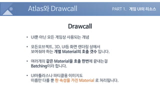Atlas와 Drawcall
Drawcall
• UI뿐 아닌 모든 게임상 사용되는 개념
• 모든오브젝트, 3D, UI등 화면 렌더링 상에서
보여줘야 하는 개별 Material의 호출 갯수 입니다.
• 여러개의 같은 Material을 호출 한번에 끝내는걸
Batching이라 합니다.
• UI아틀라스나 파티클용 이미지도
이름만 다를 뿐 한 속성을 가진 Material 로 처리됩니다.
PART 1. 게임 UI의 리소스
 