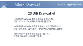 Atlas와 Drawcall
2D UI용 Drawcall 은
* 서로 다른 Material 설정을 쓸때도 늘어납니다.
( 예 : 3D의 텍스쳐, 이펙트의 파티클 렌더러 )
* 서로 다른 Material 설정을 교차해서 ...