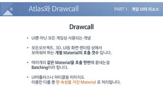 Atlas와 Drawcall
Drawcall
• UI뿐 아닌 모든 게임상 사용되는 개념
• 모든오브젝트, 3D, UI등 화면 렌더링 상에서
보여줘야 하는 개별 Material의 호출 갯수 입니다.
• 여러개의 같은 Ma...