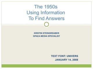KRISTIN STEINGREABER GPAEA MEDIA SPECIALIST TEXT FONT: UNIVERS JANUARY 14, 2008 The 1950s  Using Information  To Find Answers 
