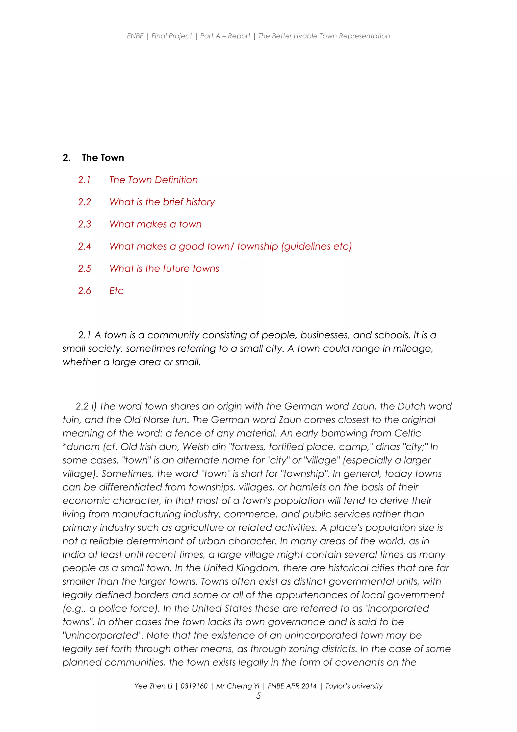 ENBE | Final Project | Part A – Report | The Better Livable Town Representation
2. The Town
2.1 The Town Definition
2.2 What is the brief history
2.3 What makes a town
2.4 What makes a good town/ township (guidelines etc)
2.5 What is the future towns
2.6 Etc
2.1 A town is a community consisting of people, businesses, and schools. It is a
small society, sometimes referring to a small city. A town could range in mileage,
whether a large area or small.
2.2 i) The word town shares an origin with the German word Zaun, the Dutch word
tuin, and the Old Norse tun. The German word Zaun comes closest to the original
meaning of the word: a fence of any material. An early borrowing from Celtic
*dunom (cf. Old Irish dun, Welsh din "fortress, fortified place, camp," dinas "city;" In
some cases, "town" is an alternate name for "city" or "village" (especially a larger
village). Sometimes, the word "town" is short for "township". In general, today towns
can be differentiated from townships, villages, or hamlets on the basis of their
economic character, in that most of a town's population will tend to derive their
living from manufacturing industry, commerce, and public services rather than
primary industry such as agriculture or related activities. A place's population size is
not a reliable determinant of urban character. In many areas of the world, as in
India at least until recent times, a large village might contain several times as many
people as a small town. In the United Kingdom, there are historical cities that are far
smaller than the larger towns. Towns often exist as distinct governmental units, with
legally defined borders and some or all of the appurtenances of local government
(e.g., a police force). In the United States these are referred to as "incorporated
towns". In other cases the town lacks its own governance and is said to be
"unincorporated". Note that the existence of an unincorporated town may be
legally set forth through other means, as through zoning districts. In the case of some
planned communities, the town exists legally in the form of covenants on the
Yee Zhen Li | 0319160 | Mr Cherng Yi | FNBE APR 2014 | Taylor’s University
5
 
