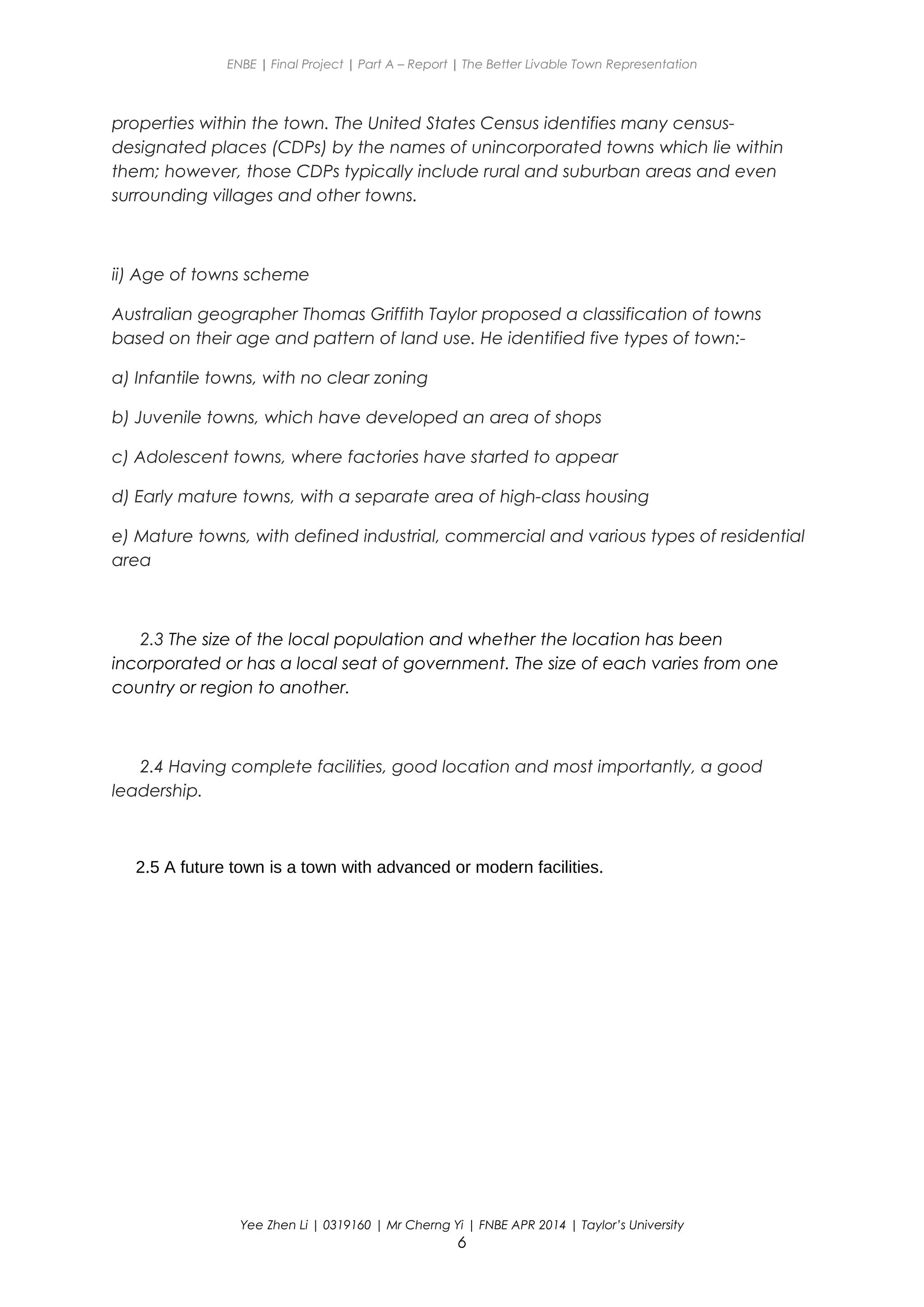 ENBE | Final Project | Part A – Report | The Better Livable Town Representation
properties within the town. The United States Census identifies many census-
designated places (CDPs) by the names of unincorporated towns which lie within
them; however, those CDPs typically include rural and suburban areas and even
surrounding villages and other towns.
ii) Age of towns scheme
Australian geographer Thomas Griffith Taylor proposed a classification of towns
based on their age and pattern of land use. He identified five types of town:-
a) Infantile towns, with no clear zoning
b) Juvenile towns, which have developed an area of shops
c) Adolescent towns, where factories have started to appear
d) Early mature towns, with a separate area of high-class housing
e) Mature towns, with defined industrial, commercial and various types of residential
area
2.3 The size of the local population and whether the location has been
incorporated or has a local seat of government. The size of each varies from one
country or region to another.
2.4 Having complete facilities, good location and most importantly, a good
leadership.
2.5 A future town is a town with advanced or modern facilities.
Yee Zhen Li | 0319160 | Mr Cherng Yi | FNBE APR 2014 | Taylor’s University
6
 