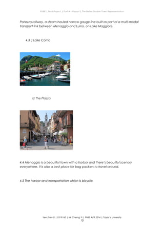 ENBE | Final Project | Part A – Report | The Better Livable Town Representation
Porlezza railway, a steam hauled narrow gauge line built as part of a multi-modal
transport link between Menaggio and Luino, on Lake Maggiore.
4.3 i) Lake Como
ii) The Piazza
4.4 Menaggio is a beautiful town with a harbor and there’s beautiful scenary
everywhere. It Is also a best place for bag packers to travel around.
4.5 The harbor and transportation which is bicycle.
Yee Zhen Li | 0319160 | Mr Cherng Yi | FNBE APR 2014 | Taylor’s University
10
 