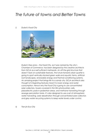 ENBE | Final Project | Part A – Report | The Better Livable Town Representation
The future of towns and Better Towns
i) Dubai’s Food City
Dubai’s free zone— the Food City, as it was named by the city’s
Chamber of Commerce, has been designed by the creative architects
from GCLA as a self sufficient metropolis. An off-the-grid structure that
doesn’t lack on sustainable features, the future-forward urban quarter is
going to sport vertically stacked green walls and aquatic farms, artificial
roof landscapes, renewable energy and thermal conditioning systems.
An amazing project that brings life to a sandy city, GCLA architects also
thought of integrating features meant to lower energy and water
consumption. Hence why the Food City is going to use concentrated
solar collectors, towers covered in thin-film photovoltaic cells,
piezoelectric pads in pedestrian areas, and methane harvesting through
sewage percolation tanks. It’s also designed to use a set of atmospheric
water harvesting, solar desalination through concentrated solar collectors
and grey water recycling systems to keep water levels under control.
ii) Tian-jin Eco City
Yee Zhen Li | 0319160 | Mr Cherng Yi | FNBE APR 2014 | Taylor’s University
12
 