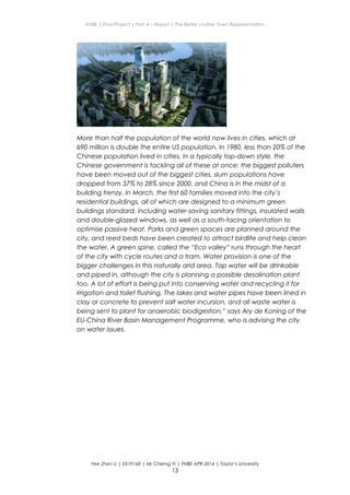 ENBE | Final Project | Part A – Report | The Better Livable Town Representation
More than half the population of the world now lives in cities, which at
690 million is double the entire US population. In 1980, less than 20% of the
Chinese population lived in cities. In a typically top-down style, the
Chinese government is tackling all of these at once: the biggest polluters
have been moved out of the biggest cities, slum populations have
dropped from 37% to 28% since 2000, and China is in the midst of a
building frenzy. In March, the first 60 families moved into the city’s
residential buildings, all of which are designed to a minimum green
buildings standard, including water-saving sanitary fittings, insulated walls
and double-glazed windows, as well as a south-facing orientation to
optimise passive heat. Parks and green spaces are planned around the
city, and reed beds have been created to attract birdlife and help clean
the water. A green spine, called the “Eco valley” runs through the heart
of the city with cycle routes and a tram. Water provision is one of the
bigger challenges in this naturally arid area. Tap water will be drinkable
and piped in, although the city is planning a possible desalination plant
too. A lot of effort is being put into conserving water and recycling it for
irrigation and toilet flushing. The lakes and water pipes have been lined in
clay or concrete to prevent salt water incursion, and all waste water is
being sent to plant for anaerobic biodigestion,” says Ary de Koning of the
EU-China River Basin Management Programme, who is advising the city
on water issues.
Yee Zhen Li | 0319160 | Mr Cherng Yi | FNBE APR 2014 | Taylor’s University
13
 