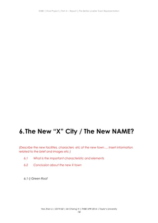 ENBE | Final Project | Part A – Report | The Better Livable Town Representation
6.The New “X” City / The New NAME?
(Describe the new facilities, characters etc of the new town…. Insert information
related to the brief and images etc )
6.1 What is the important characteristic and elements
6.2 Conclusion about the new X town
6.1 i) Green Roof
Yee Zhen Li | 0319160 | Mr Cherng Yi | FNBE APR 2014 | Taylor’s University
14
 