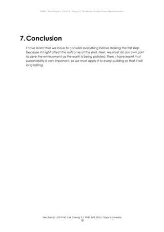 ENBE | Final Project | Part A – Report | The Better Livable Town Representation
7.Conclusion
I have learnt that we have to consider everything before making the first step
because it might affect the outcome at the end. Next, we must do our own part
to save the environment as the earth is being polluted. Then, I have learnt that
sustainability is very important, so we must apply it to every building so that it will
long lasting.
Yee Zhen Li | 0319160 | Mr Cherng Yi | FNBE APR 2014 | Taylor’s University
18
 