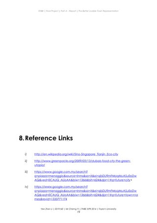 ENBE | Final Project | Part A – Report | The Better Livable Town Representation
8.Reference Links
i) http://en.wikipedia.org/wiki/Sino-Singapore_Tianjin_Eco-city
ii) http://www.greenpacks.org/2009/05/13/dubais-food-city-the-green-
utopia/
iii) https://www.google.com.my/search?
q=piazza+menaggio&source=lnms&sa=X&ei=xjbDU9mFMoqMuASu0oDw
AQ&ved=0CAUQ_AUoAA&biw=1366&bih=624&dpr=1#q=future+city+
iv) https://www.google.com.my/search?
q=piazza+menaggio&source=lnms&sa=X&ei=xjbDU9mFMoqMuASu0oDw
AQ&ved=0CAUQ_AUoAA&biw=1366&bih=624&dpr=1#q=future+town+na
mes&revid=1333771174
Yee Zhen Li | 0319160 | Mr Cherng Yi | FNBE APR 2014 | Taylor’s University
19
 