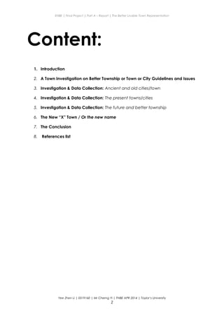 ENBE | Final Project | Part A – Report | The Better Livable Town Representation
Content:
1. Introduction
2. A Town Investigation on Better Township or Town or City Guidelines and Issues
3. Investigation & Data Collection: Ancient and old cities/town
4. Investigation & Data Collection: The present towns/cities
5. Investigation & Data Collection: The future and better township
6. The New “X” Town / Or the new name
7. The Conclusion
8. References list
Yee Zhen Li | 0319160 | Mr Cherng Yi | FNBE APR 2014 | Taylor’s University
2
 