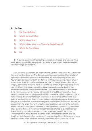 ENBE | Final Project | Part A – Report | The Better Livable Town Representation
2. The Town
2.1 The Town Definition
2.2 What is the brief history
2.3 What makes a town
2.4 What makes a good town/ township (guidelines etc)
2.5 What is the future towns
2.6 Etc
2.1 A town is a community consisting of people, businesses, and schools. It is a
small society, sometimes referring to a small city. A town could range in mileage,
whether a large area or small.
2.2 i) The word town shares an origin with the German word Zaun, the Dutch word
tuin, and the Old Norse tun. The German word Zaun comes closest to the original
meaning of the word: a fence of any material. An early borrowing from Celtic
*dunom (cf. Old Irish dun, Welsh din "fortress, fortified place, camp," dinas "city;" In
some cases, "town" is an alternate name for "city" or "village" (especially a larger
village). Sometimes, the word "town" is short for "township". In general, today towns
can be differentiated from townships, villages, or hamlets on the basis of their
economic character, in that most of a town's population will tend to derive their
living from manufacturing industry, commerce, and public services rather than
primary industry such as agriculture or related activities. A place's population size is
not a reliable determinant of urban character. In many areas of the world, as in
India at least until recent times, a large village might contain several times as many
people as a small town. In the United Kingdom, there are historical cities that are far
smaller than the larger towns. Towns often exist as distinct governmental units, with
legally defined borders and some or all of the appurtenances of local government
(e.g., a police force). In the United States these are referred to as "incorporated
towns". In other cases the town lacks its own governance and is said to be
"unincorporated". Note that the existence of an unincorporated town may be
legally set forth through other means, as through zoning districts. In the case of some
planned communities, the town exists legally in the form of covenants on the
Yee Zhen Li | 0319160 | Mr Cherng Yi | FNBE APR 2014 | Taylor’s University
5
 