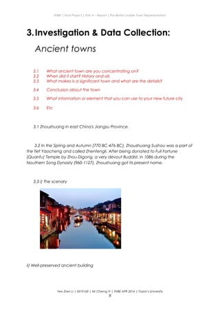 ENBE | Final Project | Part A – Report | The Better Livable Town Representation
3.Investigation & Data Collection:
Ancient towns
3.1 What ancient town are you concentrating on?
3.2 When did it start? History and all.
3.3 What makes is a significant town and what are the details?
3.4 Conclusion about the town
3.5 What information or element that you can use to your new future city
3.6 Etc
3.1 Zhouzhuang in east China's Jiangsu Province.
3.2 In the Spring and Autumn (770 BC-476 BC), Zhouzhuang Suzhou was a part of
the fief Yaocheng and called Zhenfengli. After being donated to Full Fortune
(Quanfu) Temple by Zhou Digong, a very devout Buddist, in 1086 during the
Nouthern Song Dynasty (960-1127), Zhouzhuang got its present name.
3.3 i) The scenary
ii) Well-preserved ancient building
Yee Zhen Li | 0319160 | Mr Cherng Yi | FNBE APR 2014 | Taylor’s University
8
 