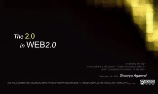 The  2.0   in  WEB 2.0 or  clearing the fog… or  why adding a wiki doesn’t make my solution Web 2… or  let’s evaluate the evolution of the web… Copyright (©) 2008  Shaurya Agarwal This work is licensed under the Creative Commons Attribution-Noncommercial-Share Alike 3.0 Unported License. To view a copy of this license, visit http://creativecommons.org/licenses/by-nc-sa/3.0/ or send a letter to Creative Commons, 171 Second Street, Suite 300, San Francisco, California, 94105, USA. 
