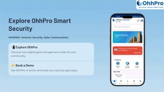 Explore OhhPro Smart
Security
OHHPRO- Smarter Security. Safer Communities.
📲Explore OhhPro
Discover how digital gate management works for your
community.
👉Book a Demo
See OhhPro in action and close your security gap today.
OhhPro
Life is busy, Ohhpro makes it easy
 