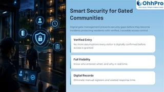 Smart Security for Gated
Communities
Digital gate management prevents security gaps before they become
incidents protecting residents with verified, traceable access control.
Verified Entry
No more assumptions every visitor is digitally confirmed before
access is granted.
Full Visibility
Know who entered, when, and why in real time.
Digital Records
Eliminate manual registers and wasted response time.
OhhPro
Life is busy, Ohhpro makes it easy
 