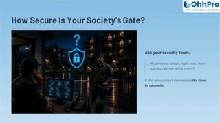 How Secure Is Your Society's Gate?
Ask your security team:
"If someone enters right now, how
quickly can we verify them?"
If the answer isn't immediate it's time
to upgrade.
OhhPro
Life is busy, Ohhpro makes it easy
 
