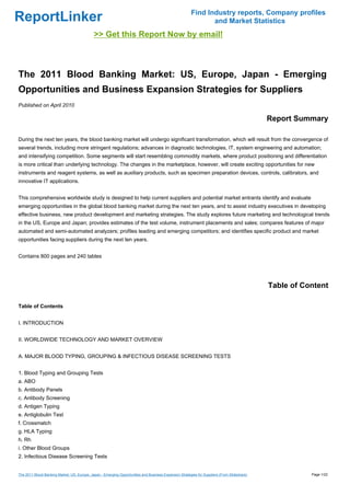 Find Industry reports, Company profiles
ReportLinker                                                                                                   and Market Statistics
                                             >> Get this Report Now by email!



The 2011 Blood Banking Market: US, Europe, Japan - Emerging
Opportunities and Business Expansion Strategies for Suppliers
Published on April 2010

                                                                                                                                              Report Summary

During the next ten years, the blood banking market will undergo significant transformation, which will result from the convergence of
several trends, including more stringent regulations; advances in diagnostic technologies, IT, system engineering and automation;
and intensifying competition. Some segments will start resembling commodity markets, where product positioning and differentiation
is more critical than underlying technology. The changes in the marketplace, however, will create exciting opportunities for new
instruments and reagent systems, as well as auxiliary products, such as specimen preparation devices, controls, calibrators, and
innovative IT applications.


This comprehensive worldwide study is designed to help current suppliers and potential market entrants identify and evaluate
emerging opportunities in the global blood banking market during the next ten years, and to assist industry executives in developing
effective business, new product development and marketing strategies. The study explores future marketing and technological trends
in the US, Europe and Japan; provides estimates of the test volume, instrument placements and sales; compares features of major
automated and semi-automated analyzers; profiles leading and emerging competitors; and identifies specific product and market
opportunities facing suppliers during the next ten years.


Contains 800 pages and 240 tables




                                                                                                                                              Table of Content

Table of Contents


I. INTRODUCTION


II. WORLDWIDE TECHNOLOGY AND MARKET OVERVIEW


A. MAJOR BLOOD TYPING, GROUPING & INFECTIOUS DISEASE SCREENING TESTS


1. Blood Typing and Grouping Tests
a. ABO
b. Antibody Panels
c. Antibody Screening
d. Antigen Typing
e. Antiglobulin Test
f. Crossmatch
g. HLA Typing
h. Rh
i. Other Blood Groups
2. Infectious Disease Screening Tests


The 2011 Blood Banking Market: US, Europe, Japan - Emerging Opportunities and Business Expansion Strategies for Suppliers (From Slideshare)              Page 1/22
 