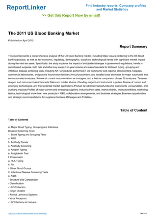 Find Industry reports, Company profiles
ReportLinker                                                                      and Market Statistics
                                            >> Get this Report Now by email!



The 2011 US Blood Banking Market
Published on April 2010

                                                                                                            Report Summary

This report presents a comprehensive analysis of the US blood banking market, including:Major issues pertaining to the US blood
banking practice, as well as key economic, regulatory, demographic, social and technological trends with significant market impact
during the next ten years. Specifically, the study explores the impact of anticipated changes in government regulations, trends in
complicated surgeries, birth rate and other key issues.Ten-year volume and sales forecasts for 40 blood typing, grouping and
infectious disease screening tests, including NAT procedures performed in US community and regional blood centers, hospitals,
commercial laboratories, and plasma fractionation facilities.Annual placements and installed base estimates for major automated and
semiautomated analyzers. Review of current instrumentation technologies, and a feature comparison of over 20 analyzers. Ten-year
reagent and instrument sales forecasts.Sales and market shares of leading reagent and instrument suppliers.Review of current and
emerging technologies, and their potential market applications.Product development opportunities for instruments ,consumables, and
auxiliary products.Profiles of major current and emerging suppliers, including their sales, market shares, product portfolios, marketing
tactics, technological know-how, new products in R&D, collaborative arrangements, and business strategies.Business opportunities
and strategic recommendations for suppliers.Contains 460 pages and 53 tables




                                                                                                             Table of Content

Table of Contents


A. Major Blood Typing, Grouping and Infectious
Disease Screening Tests
1. Blood Typing and Grouping Tests
a. ABO
b. Antibody Panels
c. Antibody Screening
d. Antigen Typing
e. Antiglobulin Test
f. Crossmatch
g. HLA Typing
h. Rh
i. Other Blood Groups
2. Infectious Disease Screening Tests
a. AIDS
- Structure and Composition
- Classification
- HIV-2 Infection
- Origin of AIDS
- Animal Lentivirus Systems
- Virus Receptors
- HIV Infections in Humans



The 2011 US Blood Banking Market (From Slideshare)                                                                              Page 1/12
 