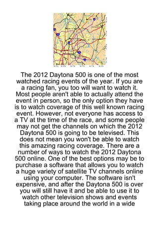 The 2012 Daytona 500 is one of the most
 watched racing events of the year. If you are
   a racing fan, you too will want to watch it.
 Most people aren't able to actually attend the
 event in person, so the only option they have
is to watch coverage of this well known racing
 event. However, not everyone has access to
a TV at the time of the race, and some people
 may not get the channels on which the 2012
   Daytona 500 is going to be televised. This
   does not mean you won't be able to watch
  this amazing racing coverage. There are a
  number of ways to watch the 2012 Daytona
500 online. One of the best options may be to
 purchase a software that allows you to watch
 a huge variety of satellite TV channels online
    using your computer. The software isn't
 expensive, and after the Daytona 500 is over
   you will still have it and be able to use it to
    watch other television shows and events
    taking place around the world in a wide
 