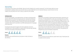 Security 
In the words of the infamous John McAfee, “Ignorance and confidence are constant companions”. Let’s be honest, when you know 
someone who is willing to look at security work items, you don’t fight them for it! It’s important that your overall solution not only 
supports security features but that it’s easy to implement and manage. 
SPRING MVC 
Security of Spring MVC is pure awesomeness. It all relies on Spring Security 
and can utilize all the features Spring Security has. Spring Security features 
@PreAuthorize annotations, that make writing security rules easy and with 
minimum code. These annotations can be put on top of each Spring MVC 
controller method and it is possible to use SPEL (Spring Expression Language) 
at the same time. 
As Spring Security works throughout the entire application, then also 
annotations set in other interfaces or classes work in the same way, blocking 
user access from web to some particular method. 
Score: 
Reason: 
Spring Security and @PreAuthorize annotations make it the best in 
the industry. 
GRAILS 
Grails does not provide an authentication/authorization mechanism out 
of the box. The idea behind this is that users would generally use either 
Spring Security, Apache Shiro or the Authentication plugin to do this. The 
Authentication plugin however seems to only support authentication, and 
finer-grained control is left for the application developer to implement. 
On the one hand the security policy does make sense--when building an 
application that has important security considerations, you will usually use 
one of those. On the other hand, however, this does seem like a missed 
opportunity to also provide out more out-of-the-box, finer-grained and 
integrated security for framework components. 
Score: 
Reason: 
No out-of-the-box security features, would need to rely on Spring Security 
or another tool for security. 
All rights reserved. 2013 © ZeroTurnaround OÜ 9 
 
