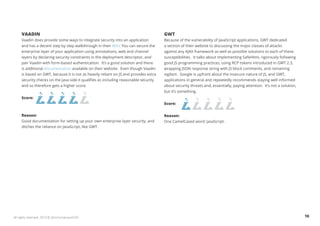 VAADIN 
Vaadin does provide some ways to integrate security into an application 
and has a decent step by step walkthrough in their Wiki. You can secure the 
enterprise layer of your application using annotations, web and channel 
layers by declaring security constraints in the deployment descriptor, and 
pair Vaadin with form-based authentication. It’s a good solution and there 
is additional documentation available on their website. Even though Vaadin 
is based on GWT, because it is not as heavily reliant on JS and provides extra 
security checks on the Java side it qualifies as including reasonable security 
and so therefore gets a higher score. 
Score: 
Reason: 
Good documentation for setting up your own enterprise layer security, and 
ditches the reliance on JavaScript, like GWT. 
GWT 
Because of the vulnerability of JavaScript applications, GWT dedicated 
a section of their website to discussing the major classes of attacks 
against any AJAX framework as well as possible solutions to each of these 
susceptibilities. It talks about implementing SafeHtml, rigorously following 
good JS programming practices, using RCP tokens introduced in GWT 2.3, 
wrapping JSON response string with JS block comments, and remaining 
vigilant. Google is upfront about the insecure nature of JS, and GWT, 
applications in general and repeatedly recommends staying well informed 
about security threats and, essentially, paying attention. It’s not a solution, 
but it’s something. 
Score: 
Reason: 
One CamelCased word: JavaScript. 
All rights reserved. 2013 © ZeroTurnaround OÜ 10 
 