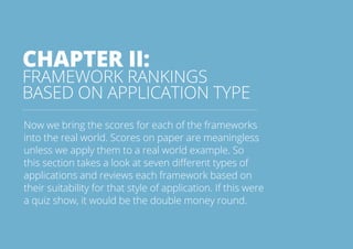 CHAPTER II: 
FRAMEWORK RANKINGS 
BASED ON APPLICATION TYPE 
Now we bring the scores for each of the frameworks 
into the real world. Scores on paper are meaningless 
unless we apply them to a real world example. So 
this section takes a look at seven different types of 
applications and reviews each framework based on 
their suitability for that style of application. If this were 
a quiz show, it would be the double money round. 
All rights reserved. 2013 © ZeroTurnaround OÜ 16 
 