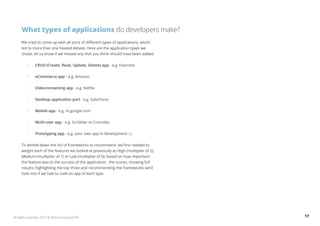 What types of applications do developers make? 
We tried to come up with all sorts of different types of applications, which 
led to more than one heated debate. Here are the application types we 
chose; let us know if we missed any that you think should have been added: 
• CRUD (Create, Read, Update, Delete) app - e.g. Evernote 
• eCommerce app - e.g. Amazon 
• Video/streaming app - e.g. Netflix 
• Desktop application port - e.g. Salesforce 
• Mobile app - e.g. m.google.com 
• Multi-user app - e.g. Scribblar or Crocodoc 
• Prototyping app - e.g. your own app in development :-) 
To whittle down the list of frameworks to recommend, we first needed to 
weight each of the features we looked at previously as High (multiplier of 2), 
Medium (multiplier of 1) or Low (multiplier of 0), based on how important 
the feature was to the success of the application. the scores, showing full 
results, highlighting the top three and recommending the frameworks we’d 
look into if we had to code an app of each type. 
All rights reserved. 2013 © ZeroTurnaround OÜ 17 
 
