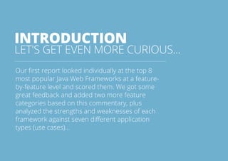 INTRODUCTION 
LET'S GET EVEN MORE CURIOUS... 
Our first report looked individually at the top 8 
most popular Java Web Frameworks at a feature-by- 
feature level and scored them. We got some 
great feedback and added two more feature 
categories based on this commentary, plus 
analyzed the strengths and weaknesses of each 
framework against seven different application 
types (use cases)... 
All rights reserved. 2013 © ZeroTurnaround OÜ 3 
 