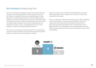Our Analysis: Desktop App Port 
One of the main things that developers need to be concerned with while 
writing ports of desktop applications is the user experience, look and 
feel. Vaadin is a standout here because it enables developers to make 
beautiful, rich UI easily. Wicket and Grails are not too shabby, but they 
really shine in other areas. Namely in security and the maintenance phase 
of the application. All three of these frameworks also have to ensure they 
are capable of high throughput and scale well. Nothing destroys user 
experience more than a slow or crashing application, this use case is 
supposed to replace native desktop applications after all. 
The runners up were Play, JSF, and GWT. JSF is great for user experience 
as well, with a huge component library and Play has great themes. GWT is 
fantastic for UI, but the real shortcoming was in security. 
Many of the practices around hardening a GWT application are based in 
the JavaScript world, which is nowhere near as secure as the rest of the 
frameworks’ environments. 
There is a combination that would beat Vaadin: Spring + GWT. If developers 
rip out all of the faulty or lower-scoring security features of GWT and 
replace them with the Spring Security framework, they now have a 
great component library that enables them to make beautiful, secure 
applications easily. Then developers can also take advantage of the client-side 
processing of JavaScript which will further enable gains in performance 
and scalability. 
1 
2 3 
All rights reserved. 2013 © ZeroTurnaround OÜ 29 
 