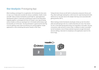 Our Analysis: Prototyping App 
When building a prototype for an application, the frameworks that came 
on top in our review were actually the obvious candidates--Vaadin, Grails 
and GWT. Most of these frameworks scored high for rapid application 
development (which is obviously something you want to be doing when 
slapping together a prototype) and that do not get in your way by being 
overly complex so that you would get lost in the details while trying to get 
functionality out of the door. The documentation is good and the learning 
curve for getting a basic level of proficiency for putting together simple 
applications is also something that works heavily in their favor. 
Tailing the best choices are JSF with its exhaustive component library and 
Play, which (although looking like a solid choice for rapid development) falls 
behind of our top picks due to the steeper learning curve associated with 
getting familiar with it. 
When looking at what frameworks would get a knee-up over the others 
when we add Spring to the mix, it seems like there are none. The reason 
for this is that while Spring does bring a lot of goodies to the table--security, 
transactions, web services to name a few--in addition to what is provided 
by the framework, none of these seemed important enough that would 
warrant adding a new level of complexity to the application stack for this 
kind of app. 
1 
2 3 
All rights reserved. 2013 © ZeroTurnaround OÜ 38 
 