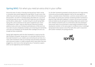 Spring MVC: For when you need an extra shot in your coffee 
Picture the scene. It’s early on Saturday morning and your head is racing 
to remember what exactly happened the night before. You go to your local 
coffee shop and order your traditional red-eye coffee to fix the situation you 
find yourself in. You think “I’m already paying a few dollars for a cup of my 
favourite Java brew, for just a few more cents I’ll get extra shot of espresso 
and life will be a better place” -- So what’s this got to do with Spring? Well, 
Spring, (like a shot of espresso) can be used to supplement your choice 
of framework (or coffee - hope you liked the Java reference!) providing 
additional value, which your framework potentially lacks at little extra cost. 
True, there are extra complexities involved, such as learning and maintaining 
more than one framework, but the benefit often outweighs the extra cost 
brought by these complexities. 
Spring’s tight integrations with the other frameworks is unique across the 
web framework ecosystem. Spring, back in it’s early days shined as the de 
facto web framework to use, created a vast community and user base. As a 
result, other frameworks made use of Spring’s tried and tested components 
and to become an option in a wider ecosystem which many others have also 
plugged into, none more so than Spring Security or Transactions support, 
which can be neglected by some frameworks. 
So, the other frameworks gravitated to Spring, because of it’s large existing 
community and by providing integration, they can be used together to 
deliver a complete solution. Remember, a common scenario will be a user 
who already uses Spring and is perhaps considering another framework to 
plug the UI gap. With good integration, a solution can be found to provide 
tried and tested security with good UI providing a better joint solution than 
their individual component parts. As conversations with many developers 
have proved, teams are accustomed to using multiple frameworks during 
development, whether on the same project or at different times. So although 
Spring doesn’t blow anyone’s socks off by itself, when used in conjunction 
with another framework, the synergy abounds. 
All rights reserved. 2013 © ZeroTurnaround OÜ 43 
 