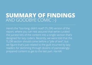 SUMMARY OF FINDINGS 
AND GOODBYE COMIC :-) 
Here’s the “too-long; didn’t read” (TL;DR) version of the 
report, where you can rest assured that we’ve curated 
the juiciest bits of the content into a single section that’s 
designed for lazy coders. Recently, we were told that the 
TL;DR section should come before a “pile of text”, but 
we figure that’s just related to the guilt incurred by lazy 
readers for skimming through dozens of painstakingly-prepared 
content to get to the last part. Ha-HA! 
All rights reserved. 2013 © ZeroTurnaround OÜ 44 
 