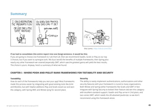 Summary 
the comic: http://xkcd.com/292/ 
If we had to consolidate this entire report into one [long] sentence, it would be this: 
If you are going to choose one framework to rule them all, then we recommend Vaadin, Grails or Play as our top 
3 choices, but if you want to synergize (ooh, 90s buzz word!) the benefits of multiple frameworks, then Spring plus 
nearly any other framework we covered (especially GWT, which saw the greatest gains) will yield the best results. 
The choice is yours. Anyway, here’s a summary of what we found: 
CHAPTER I - WHERE POOH AND PIGLET RANK FRAMEWORKS FOR TESTABILITY AND SECURITY 
Testability 
How do each of the frameworks help you test your app? Most frameworks 
made this process easier by integrating with good existing tools like JUnit 
and Mockito, but with helpful additions Play and Grails stood out and won 
the category, with Spring MVC and Wicket tying for second place. 
Security 
The ability to easily implement authentications, authorizations and other 
security features with your framework is crucial to many organizations. 
Both Wicket and Spring (other frameworks like Grails and GWT in fact 
integrate with Spring Security to bolster their feature set) win this category 
with excellent standard support. Vaadin and Play arrive in 2nd place, and 
last comes GWT, which needs the oft-attacked JavaScript, so we don't 
recommend using this framework alone. 
All rights reserved. 2013 © ZeroTurnaround OÜ 45 
 