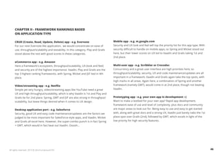 CHAPTER II - FRAMEWORK RANKINGS BASED 
ON APPLICATION TYPE 
CRUD (Create, Read, Update, Delete) app - e.g. Evernote 
For our next Evernote-like application, we would concentrate on ease of 
use, throughput/scalability and testability. In this category, Play and Grails 
stood above the rest with good scores in these categories. 
eCommerce app - e.g. Amazon 
Here a framework's ecosystem, throughput/scalability, UX (look and feel) 
and security are of the highest importance. Vaadin, Play and Grails are the 
top 3 highest ranking frameworks, with Spring, Wicket and JSF tied in 4th 
place. 
Video/streaming app - e.g. Netflix 
Simple yet very hungry, video/streaming apps like YouTube need a great 
UX and high throughput/scalability, which is why Vaadin is 1st and Play and 
Grails tie for 2nd place. Spring, GWT and JSF are also strong in throughput/ 
scalability, but leave things desired when it comes to UX design. 
Desktop application port - e.g. Salesforce 
Security, good UX and easy code maintenance/updates are the factors we 
judged to be most important for SalesForce-style apps, and Vaadin, Wicket 
and Grails all excel here. However, the super-combo punch is in fact Spring 
+ GWT, which would in fact beat out Vaadin. Ooooh... 
Mobile app - e.g. m.google.com 
Security and UX look and feel will top the priority list for this app type. With 
security difficult to handle on mobile apps, so Spring and Wicket stood out 
here, but their lower scores on UX led to Vaadin and Grails taking 1st and 
2nd place. 
Multi-user app - e.g. Scribblar or Crocodoc 
Concurrency and a great user interface are high priorities here, so 
throughput/scalability, security, UX and code maintenance/updates are all 
important in a framework. Vaadin and Grails again take the top spots, with 
high marks in all areas. Again here, a combination of Spring and another 
framework (namely GWT), would come in at 2nd place, though not beating 
Vaadin. 
Prototyping app - e.g. your own app in development :-) 
Want to make a testbed for your own app? Rapid app development, 
framework ease of use and level of complexity, plus docs and community 
are major areas to look out for. Being easy to use and easy to get started 
with, along with great docs and a strong UX, Vaadin just barely nabs the 1st 
place spot over Grails (2nd), followed by GWT, which excels in light of the 
low priority for high security features. 
All rights reserved. 2013 © ZeroTurnaround OÜ 46 
 