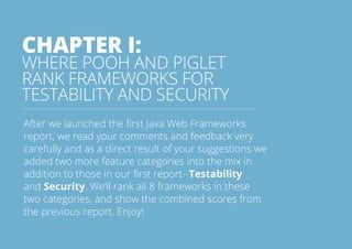 CHAPTER I: 
WHERE POOH AND PIGLET 
RANK FRAMEWORKS FOR 
TESTABILITY AND SECURITY 
After we launched the first Java Web Frameworks 
report, we read your comments and feedback very 
carefully and as a direct result of your suggestions we 
added two more feature categories into the mix in 
addition to those in our first report--Testability 
and Security. We’ll rank all 8 frameworks in these 
two categories, and show the combined scores from 
the previous report. Enjoy! 
All rights reserved. 2013 © ZeroTurnaround OÜ 4 
 