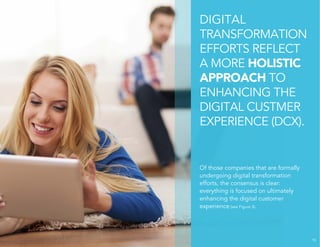 DIGITAL 
TRANSFORMATION 
EFFORTS REFLECT 
A MORE HOLISTIC 
APPROACH TO 
ENHANCING THE 
DIGITAL CUSTMER 
EXPERIENCE (DCX). 
Of those companies that are formally 
undergoing digital transformation 
efforts, the consensus is clear: 
everything is focused on ultimately 
enhancing the digital customer 
experience (see Figure 3). 
10 
 